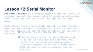 TechFactors Copyright 2020
Lesson 12:Serial Monitor
The Serial Monitor is a separate pop-up window that acts as a
separate terminal that communicates by receiving and sending
Serial Data. See the icon on the far right of the image
above.
Serial Data is sent over a single wire (but usually travels
over USB) and consists of a series of 1’s and 0’s sent over
the wire. Data can be sent in both directions (in our case on
two wires).
 The Serial Monitor Window will open
 This window is called the Serial Monitor and
it is part of the Arduino IDE software. Its
job is to allow you to both send messages
from your computer to an Arduino board (over
USB) and also to receive messages from the
Arduino.
 