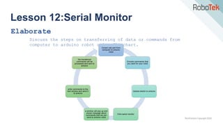 TechFactors Copyright 2020
Lesson 12:Serial Monitor
Elaborate
Discuss the steps on transferring of data or commands from
computer to arduino robot using flowchart.
Conect usb port from
computer to arduino
robot
Encode commands that
you want for your robot
Upload sketch to arduino
Click serial monitor
a window will pop up and
shows message about
commands that we can
send to arduino robot
write commands to the
text window and send it
to arduino
the transferred
commands will be
processed and sent to
arduino
 