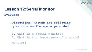 TechFactors Copyright 2020
Lesson 12:Serial Monitor
Evaluate
Directions: Answer the following
questions on the space provided.
1. What is a serial monitor?
2. What is the importance of a serial
monitor?
 