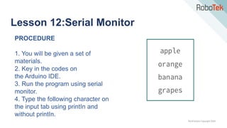 TechFactors Copyright 2020
Lesson 12:Serial Monitor
PROCEDURE
1. You will be given a set of
materials.
2. Key in the codes on
the Arduino IDE.
3. Run the program using serial
monitor.
4. Type the following character on
the input tab using printIn and
without printIn.
 