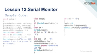 TechFactors Copyright 2020
Lesson 12:Serial Monitor
Sample Code:
void setup()
{
pinMode(latchPin, OUTPUT);
pinMode(dataPin, OUTPUT);
pinMode(clockPin, OUTPUT);
updateShiftRegister();
Serial.begin(9600);
while (! Serial); // Wait
until Serial is ready
Serial.println("Enter LED
number 0 to 7 or press ‘X’
to clear");
}
void loop()
{
if (Serial.available())
{
char ch =
Serial.read();
if (ch >= '0' && ch <=
'7')
{
int led = ch - '0';
bitSet(leds, led);
updateShiftRegister();
Serial.print("Turned on
LED ");
Serial.println(led);
}
if (ch == 'x')
{
leds = 0;
updateShiftRegister();
Serial.println("Cleared");
}
}
}
 
