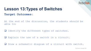 TechFactors Copyright 2020
Lesson 13:Types of Switches
Target Outcomes:
At the end of the discussion, the students should be
able to:
 Identify the different types of switches.
 Explain the use of a switch in a circuit.
 Draw a schematic diagram of a circuit with switch.
 
