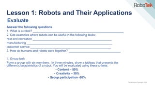 TechFactors Copyright 2020
Answer the following questions
1. What is a robot? ______________________________________________________
2. Cite examples where robots can be useful in the following tasks:
rest and recreation _______________________________________________
manufacturing ___________________________________________________
customer service ________________________________________________
3. How do humans and robots work together? _______________________________
II. Group task
Form a group with six members. In three minutes, show a tableau that presents the
different characteristics of a robot. You will be evaluated using these criteria:
• Content – 50%
• Creativity – 30%
• Group participation -20%
Lesson 1: Robots and Their Applications
Evaluate
 