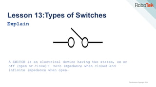 TechFactors Copyright 2020
Lesson 13:Types of Switches
Explain
A SWITCH is an electrical device having two states, on or
off (open or close): zero impedance when closed and
infinite impedance when open.
 