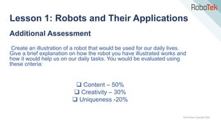 TechFactors Copyright 2020
Additional Assessment
Create an illustration of a robot that would be used for our daily lives.
Give a brief explanation on how the robot you have illustrated works and
how it would help us on our daily tasks. You would be evaluated using
these criteria:
 Content – 50%
 Creativity – 30%
 Uniqueness -20%
Lesson 1: Robots and Their Applications
 