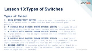 TechFactors Copyright 2020
Lesson 13:Types of Switches
Types of Switch
1. PUSH BUTTON/TACT SWITCH reacts to user interaction with the
button or switch when it makes contact with the control panel
beneath.
2. A SINGLE POLE SINGLE THROW SWITCH (SPST) is a basic ON and
OFF switch consisting of one input contact and one output contact.
3. A SINGLE POLE DOUBLE THROW SWITCH (SPDT) is a switch that
has three terminals, one is input contact and the remaining two are
output contacts.
4. A DOUBLE POLE DOUBLE THROW SWITCH (DPDT) is a dual ON/OFF
switch consisting of two ON positions. It has six terminals: two are
input contacts and the remaining four are the output contacts.
5. TOGGLE SWITCH is manually actuated (or pushed up or down) by a
mechanical handle, lever or rocking mechanism. These are commonly
used as light control switches.
 