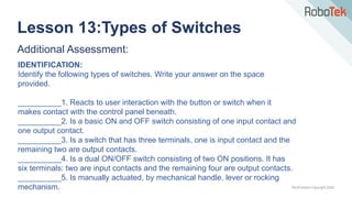 TechFactors Copyright 2020
Additional Assessment:
IDENTIFICATION:
Identify the following types of switches. Write your answer on the space
provided.
__________1. Reacts to user interaction with the button or switch when it
makes contact with the control panel beneath.
__________2. Is a basic ON and OFF switch consisting of one input contact and
one output contact.
__________3. Is a switch that has three terminals, one is input contact and the
remaining two are output contacts.
__________4. Is a dual ON/OFF switch consisting of two ON positions. It has
six terminals: two are input contacts and the remaining four are output contacts.
__________5. Is manually actuated, by mechanical handle, lever or rocking
mechanism.
Lesson 13:Types of Switches
 