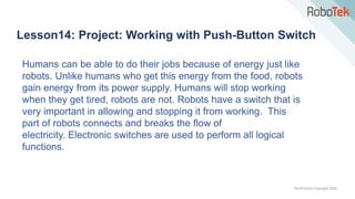TechFactors Copyright 2020
Lesson14: Project: Working with Push-Button Switch
Humans can be able to do their jobs because of energy just like
robots. Unlike humans who get this energy from the food, robots
gain energy from its power supply. Humans will stop working
when they get tired, robots are not. Robots have a switch that is
very important in allowing and stopping it from working. This
part of robots connects and breaks the flow of
electricity. Electronic switches are used to perform all logical
functions.
 