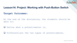 TechFactors Copyright 2020
Lesson14: Project: Working with Push-Button Switch
Target Outcomes:
At the end of the discussion, the students should be
able to:
 Define what a potentiometer is.
 Differentiate the two types of potentiometer.
 