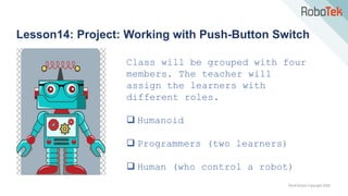 TechFactors Copyright 2020
Lesson14: Project: Working with Push-Button Switch
Class will be grouped with four
members. The teacher will
assign the learners with
different roles.
 Humanoid
 Programmers (two learners)
 Human (who control a robot)
 
