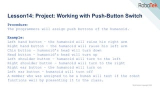 TechFactors Copyright 2020
Lesson14: Project: Working with Push-Button Switch
Procedure:
The programmers will assign push buttons of the humanoid.
Example:
Left hand button – the humanoid will raise his right arm
Right hand button – the humanoid will raise his left arm
Chin button – humanoid’s head will turn down
Head button – humanoid’s head will turn up
Left shoulder button – humanoid will turn to the left
Right shoulder button – humanoid will turn to the right
Right ear button – the humanoid will turn on
Left ear button – humanoid will turn off
A member who was assigned to be a human will test if the robot
functions well by presenting it to the class.
 