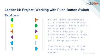 TechFactors Copyright 2020
Lesson14: Project: Working with Push-Button Switch
Explore
Follow these procedures:
1. All same colors should
form a group. Pairs should
be with each other.
2. Form a big circle by
holding each other’s hands.
Turn around 2 times then
yell the group color.
The first group to finish
the activity will be the
winner.
 