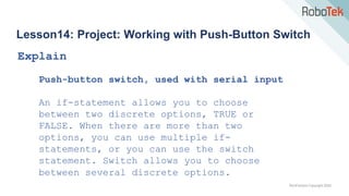 TechFactors Copyright 2020
Lesson14: Project: Working with Push-Button Switch
Explain
Push-button switch, used with serial input
An if-statement allows you to choose
between two discrete options, TRUE or
FALSE. When there are more than two
options, you can use multiple if-
statements, or you can use the switch
statement. Switch allows you to choose
between several discrete options.
 