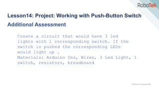 TechFactors Copyright 2020
Lesson14: Project: Working with Push-Button Switch
Additional Assessment
Create a circuit that would have 3 led
lights with 1 corresponding switch. If the
switch is pushed the corresponding LEDs
would light up .
Materials: Arduino Uno, Wires, 3 Led Light, 1
switch, resistors, breadboard
 