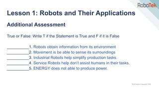 TechFactors Copyright 2020
Additional Assessment
True or False: Write T if the Statement is True and F if it is False
__________1. Robots obtain information from its environment
__________2. Movement is be able to sense its surroundings
__________3. Industrial Robots help simplify production tasks.
__________4. Service Robots help don’t assist humans in their tasks.
__________5. ENERGY does not able to produce power.
Lesson 1: Robots and Their Applications
 
