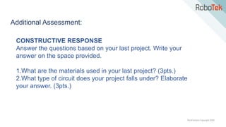 TechFactors Copyright 2020
Additional Assessment:
CONSTRUCTIVE RESPONSE
Answer the questions based on your last project. Write your
answer on the space provided.
1.What are the materials used in your last project? (3pts.)
2.What type of circuit does your project falls under? Elaborate
your answer. (3pts.)
 
