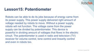 TechFactors Copyright 2020
Lesson15: Potentiometer
Robots can be able to do its jobs because of energy came from
its power supply. This power supply delivered right amount of
voltage needed by robots to move. Without a power supply,
robots will not function. The voltage came from the power
supply can be divided by potentiometer. This device is
powerful in dividing amount of voltages that flows in the electric
circuit. The potentiometer is used in radio and television (TV)
receiver for volume control, tone control and linearity control
and even in robots too.
 