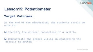 TechFactors Copyright 2020
Lesson15: Potentiometer
Target Outcomes:
At the end of the discussion, the students should be
able to:
 Identify the correct connection of a switch.
 Demonstrate the proper wiring in connecting the
circuit to switch
 