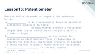 TechFactors Copyright 2020
Lesson15: Potentiometer
Use the following words to complete the sentences
below.
1._____________ is an electromotive force or potential
difference expressed in volts.
2.________________ potentiometers produce a resistance
output that varies according to the position of a
slider or wiper.
3.____________________________ an instrument for
measuring an electromotive force by balancing it
against the potential difference produced by passing
a known current through a known variable resistance.
4.______________________ is the most common
potentiometer.
 