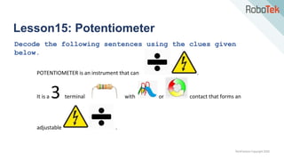 TechFactors Copyright 2020
Lesson15: Potentiometer
Decode the following sentences using the clues given
below.
POTENTIOMETER is an instrument that can .
It is a 3 terminal with or contact that forms an
adjustable .
 