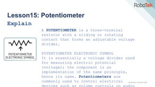TechFactors Copyright 2020
Lesson15: Potentiometer
Explain
A POTENTIOMETER is a three-terminal
resistor with a sliding or rotating
contact that forms an adjustable voltage
divider.
POTENTIOMETER ELECTRONIC SYMBOL
It is essentially a voltage divider used
for measuring electric potential
(voltage); the component is an
implementation of the same principle,
hence its name. Potentiometers are
commonly used to control electrical
devices such as volume controls on audio
 