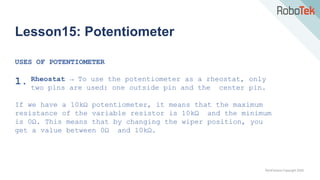 TechFactors Copyright 2020
Lesson15: Potentiometer
USES OF POTENTIOMETER
1. Rheostat → To use the potentiometer as a rheostat, only
two pins are used: one outside pin and the center pin.
If we have a 10kΩ potentiometer, it means that the maximum
resistance of the variable resistor is 10kΩ and the minimum
is 0Ω. This means that by changing the wiper position, you
get a value between 0Ω and 10kΩ.
 