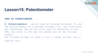 TechFactors Copyright 2020
Lesson15: Potentiometer
USES OF POTENTIOMETER
2. Potentiometers → can be used as voltage dividers. To use
the potentiometer as a voltage divider, all the three pins
are connected. One of the outer pins is connected to the
GND, the other to VCC and the middle pin is the voltage
output.
The voltage divider is used to turn a large voltage into a
smaller one.
 
