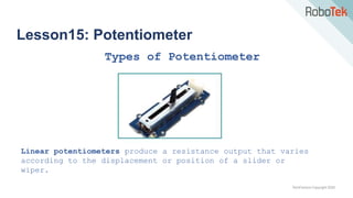 TechFactors Copyright 2020
Lesson15: Potentiometer
Types of Potentiometer
Linear potentiometers produce a resistance output that varies
according to the displacement or position of a slider or
wiper.
 
