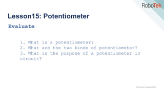 TechFactors Copyright 2020
Lesson15: Potentiometer
Evaluate
1. What is a potentiometer?
2. What are the two kinds of potentiometer?
3. What is the purpose of a potentiometer in
circuit?
 