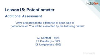 TechFactors Copyright 2020
Lesson15: Potentiometer
Additional Assessment
Draw and provide the difference of each type of
potentiometer. You will be evaluated by the following criteria:
 Content – 50%
 Creativity – 30%
 Uniqueness -20%
 