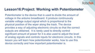 TechFactors Copyright 2020
Lesson16:Project: Working with Potentiometer
Potentiometer is the device that is used to divide the amount of
voltage in the arduino breadboard. It produce continuously
variable voltage output signal which is proportional to the
physical position of the wiper along the track. The device
provides a way of adjusting electronic circuits so that the correct
outputs are obtained. It is rarely used to directly control
significant amount of power for it is also used to adjust the level
of analog signals and controls inputs for electronic circuits. In this
lesson you will learn how potentiometer works, how to use this
device correctly and how important potentiometer is.
 