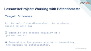 TechFactors Copyright 2020
Lesson16:Project: Working with Potentiometer
Target Outcomes:
At the end of the discussion, the students
should be able to:
 Identify the correct polarity of a
potentiometer.
 Demonstrate the proper wiring in connecting
the circuit to potentiometer.
 