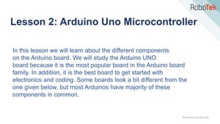 TechFactors Copyright 2020
Lesson 2: Arduino Uno Microcontroller
In this lesson we will learn about the different components
on the Arduino board. We will study the Arduino UNO
board because it is the most popular board in the Arduino board
family. In addition, it is the best board to get started with
electronics and coding. Some boards look a bit different from the
one given below, but most Arduinos have majority of these
components in common.
 
