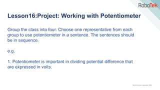 TechFactors Copyright 2020
Lesson16:Project: Working with Potentiometer
Group the class into four. Choose one representative from each
group to use potentiometer in a sentence. The sentences should
be in sequence.
e.g.
1. Potentiometer is important in dividing potential difference that
are expressed in volts.
 