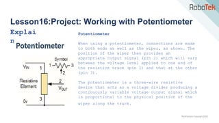 TechFactors Copyright 2020
Lesson16:Project: Working with Potentiometer
Explai
n
Potentiometer
When using a potentiometer, connections are made
to both ends as well as the wiper, as shown. The
position of the wiper then provides an
appropriate output signal (pin 2) which will vary
between the voltage level applied to one end of
the resistive track (pin 1) and that at the other
(pin 3).
The potentiometer is a three-wire resistive
device that acts as a voltage divider producing a
continuously variable voltage output signal which
is proportional to the physical position of the
wiper along the track.
 