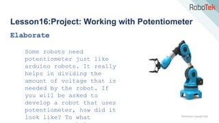 TechFactors Copyright 2020
Lesson16:Project: Working with Potentiometer
Elaborate
Some robots need
potentiometer just like
arduino robots. It really
helps in dividing the
amount of voltage that is
needed by the robot. If
you will be asked to
develop a robot that uses
potentiometer, how did it
look like? To what
 
