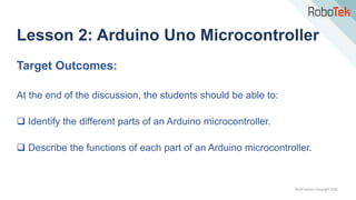 TechFactors Copyright 2020
Lesson 2: Arduino Uno Microcontroller
Target Outcomes:
At the end of the discussion, the students should be able to:
 Identify the different parts of an Arduino microcontroller.
 Describe the functions of each part of an Arduino microcontroller.
 