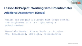 TechFactors Copyright 2020
Lesson16:Project: Working with Potentiometer
Additional Assessment (Group)
Create and program a circuit that would control
the brightness of a LED light using a
potentiometer.
Materials Needed: Wires, Resistor, Arduino
Uno, Breadboard, LED light, Potentiometer
 