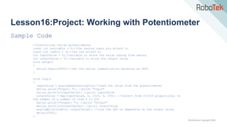 TechFactors Copyright 2020
Lesson16:Project: Working with Potentiometer
Sample Code
//Controlling led by potentiometer
const int analogPin = 0;//the analog input pin attach to
const int ledPin = 9;//the led attach to
int inputValue = 0;//variable to store the value coming from sensor
int outputValue = 0;//variable to store the output value
void setup()
{
Serial.begin(9600);//set the serial communication baudrate as 9600
}
void loop()
{
inputValue = analogRead(analogPin);//read the value from the potentiometer
Serial.print("Input: "); //print "Input"
Serial.println(inputValue); //print inputValue
outputValue = map(inputValue, 0, 1023, 0, 255); //Convert from 0-1023 proportional to
the number of a number of from 0 to 255
Serial.print("Output: "); //print "Output"
Serial.println(outputValue); //print outputValue
analogWrite(ledPin, outputValue); //turn the LED on depending on the output value
delay(1000);
}
 