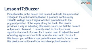 TechFactors Copyright 2020
Lesson17:Buzzer
Potentiometer is the device that is used to divide the amount of
voltage in the arduino breadboard. It produce continuously
variable voltage output signal which is proportional to the
physical position of the wiper along the track. The device
provides a way of adjusting electronic circuits so that the correct
outputs are obtained. It is rarely used to directly control
significant amount of power for it is also used to adjust the level
of analog signals and controls inputs for electronic circuits. In
this lesson you will learn how potentiometer works, how to use
this device correctly and how important potentiometer is.
 
