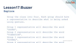 TechFactors Copyright 2020
Lesson17:Buzzer
Explore
Group the class into four. Each group should have
a representative to describe what is being asked
using gesture.
Group 1 representative will describe the word
“SOUND”.
Group 2 representative will describe the word
“VIBRATION”.
Group 3 representative will describe the word
“SIGNAL”.
Group 4 representative will describe the word
 