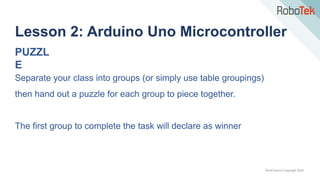 TechFactors Copyright 2020
Lesson 2: Arduino Uno Microcontroller
PUZZL
E
Separate your class into groups (or simply use table groupings)
then hand out a puzzle for each group to piece together.
The first group to complete the task will declare as winner
 