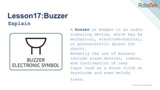 TechFactors Copyright 2020
Lesson17:Buzzer
Explain
A buzzer or beeper is an audio
signaling device, which may be
mechanical, electromechanical,
or piezoelectric (piezo for
short).
Normally the use of buzzers
include alarm devices, timers,
and confirmation of user
input such as a mouse click or
keystroke and even melody
tones.
 
