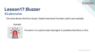 TechFactors Copyright 2020
Lesson17:Buzzer
Elaborate
Cite some devices that has a buzzer. Explain how buzzer has been used in your example.
Example
Fire alarm. It is used to make road signal. It symbolize that there is a fire.
 