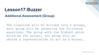 TechFactors Copyright 2020
Lesson17:Buzzer
Additional Assessment (Group)
The classroom will be divided into 2 groups,
each group will be answering the following
questions. The group with the highest point
would be the winner, the group will be
choose a representative to act as a buzzer.
 