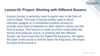 TechFactors Copyright 2020
Lesson18: Project: Working with Different Buzzers
A piezo buzzer is generally used to signal user in the form of
tone or beep. This type of buzzer widely used in alarm,
domestic gadgets or in embedded systems product to
provide some kind of detection or alert. Arduino robots use this
kind of buzzer. This buzzer is made up of thin metal plate that
bends and produces sound. In working with the different
buzzer, we must know that the higher the frequency, the higher
the pitch of the sound is and the lower the frequency, the lesser
the pitch of the sound is.
 
