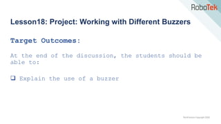 TechFactors Copyright 2020
Lesson18: Project: Working with Different Buzzers
Target Outcomes:
At the end of the discussion, the students should be
able to:
 Explain the use of a buzzer
 