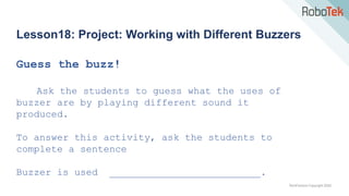 TechFactors Copyright 2020
Lesson18: Project: Working with Different Buzzers
Guess the buzz!
Ask the students to guess what the uses of
buzzer are by playing different sound it
produced.
To answer this activity, ask the students to
complete a sentence
Buzzer is used __________________________.
 