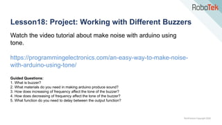 TechFactors Copyright 2020
Lesson18: Project: Working with Different Buzzers
Watch the video tutorial about make noise with arduino using
tone.
https://programmingelectronics.com/an-easy-way-to-make-noise-
with-arduino-using-tone/
Guided Questions:
1. What is buzzer?
2. What materials do you need in making arduino produce sound?
3. How does increasing of frequency affect the tone of the buzzer?
4. How does decreasing of frequency affect the tone of the buzzer?
5. What function do you need to delay between the output function?
 