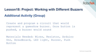 TechFactors Copyright 2020
Lesson18: Project: Working with Different Buzzers
Additional Activity (Group)
Create and program a circuit that would
represent a gameshow buzzer. Once button is
pushed, a buzzer would sound
Materials Needed: Wires, Resistor, Arduino
Uno, Breadboard, LED light, Buzzer, Push
Button
 